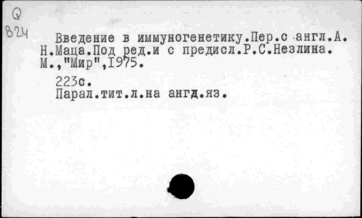 ﻿Введение в иммуногенетику.Пер.с англ.А. Н.Маца.Под ред.и с предисл.Р.С.Незлина. М.,"Мир",1975.
223с.
Парал.тит.л.на ангд.яз.